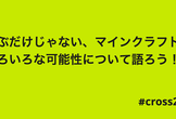 遊ぶだけじゃない、マインクラフトのいろいろな可能性について語ろう！ #cross2022
