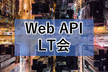 【LT満員御礼！】Web API LT会 - vol.4