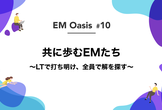 共に歩むEMたち 〜LTで打ち明け、全員で解を探す〜【EM Oasis #10】