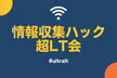 情報収集ハック 超LT会 - vol.4【やっていき・初心者も大歓迎】