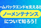 【学生＋第二新卒向け】2回目実施！ゲームバックエンドを支える技術・ノーメンテナンスについて知ろう！