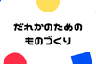 だれかのためのものづくり　第1回　「お困りごとないですか？こんなのどうでしょう？」