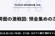 FinTech WATARU会 #16「金融経済圏の激戦図：預金集めの次の一手」