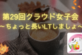 第29回クラウド女子会 ～ちょっと長いLTしましょ〜