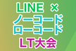 【作って】「LINE×ノーコード」LT大会【発表！】