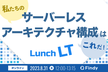 私たちのサーバーレスアーキテクチャ構成はこれだ！ Lunch LT