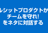 『ブルシットプロダクトからチームを守れ!』をネタに対話する