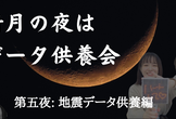 新月の夜はデータ供養会 〜第五夜：地震データ供養編〜