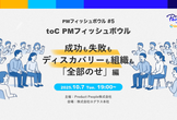toC PMフィッシュボウル 〜成功も失敗もディスカバリーも組織も「全部のせ」編〜
