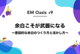 余白こそが武器になる 〜意図的な余白のつくり方と活かし方〜【EM Oasis #9】