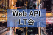 【LT増枠】Web API LT会 - vol.2【登壇初心者の方大歓迎】