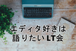 エディタ好きは語りたい LT会