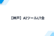 【神戸】AIツールLT会