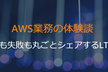 AWS業務の体験談 ~成功も失敗も丸ごとシェアするLT大会~