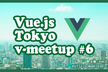 Vue.js Tokyo v-meetup #6