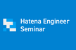 Hatena Engineer Seminar #37 サービスを支える技術基盤編